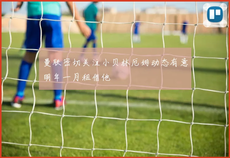 曼联密切关注小贝林厄姆动态有意明年一月租借他