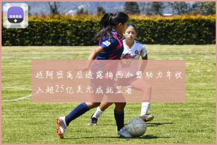 迈阿密高层透露梅西加盟助力年收入超25亿美元成就显著
