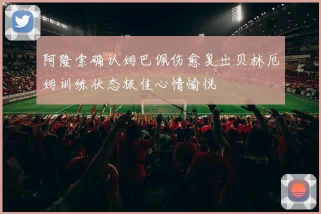 阿隆索确认姆巴佩伤愈复出贝林厄姆训练状态极佳心情愉悦