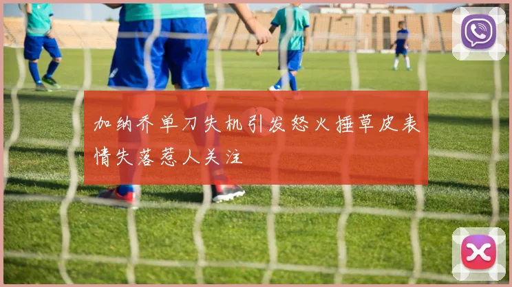加纳乔单刀失机引发怒火捶草皮表情失落惹人关注