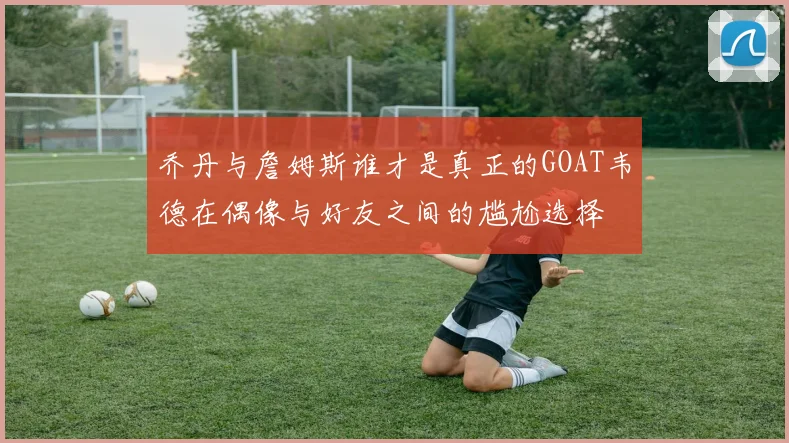 乔丹与詹姆斯谁才是真正的GOAT韦德在偶像与好友之间的尴尬选择