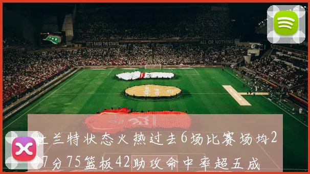 杜兰特状态火热过去6场比赛场均297分75篮板42助攻命中率超五成