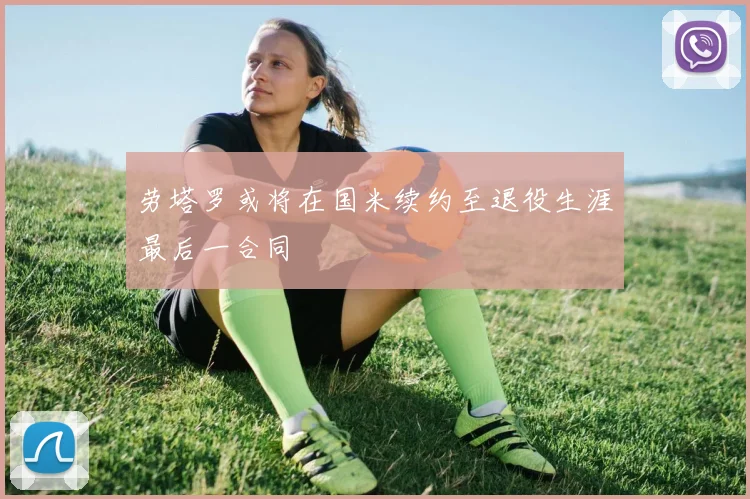 劳塔罗或将在国米续约至退役生涯最后一合同