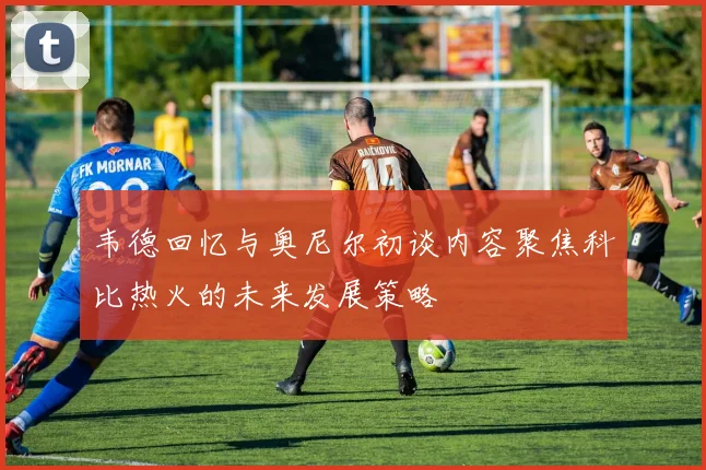 韦德回忆与奥尼尔初谈内容聚焦科比热火的未来发展策略