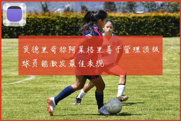 莫德里奇称阿莱格里善于管理顶级球员能激发最佳表现