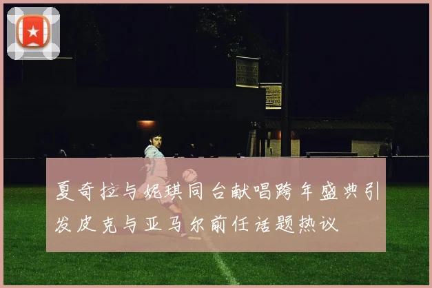夏奇拉与妮琪同台献唱跨年盛典引发皮克与亚马尔前任话题热议