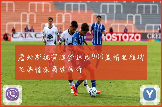詹姆斯祝贺追梦达成900盖帽里程碑兄弟情深再续传奇
