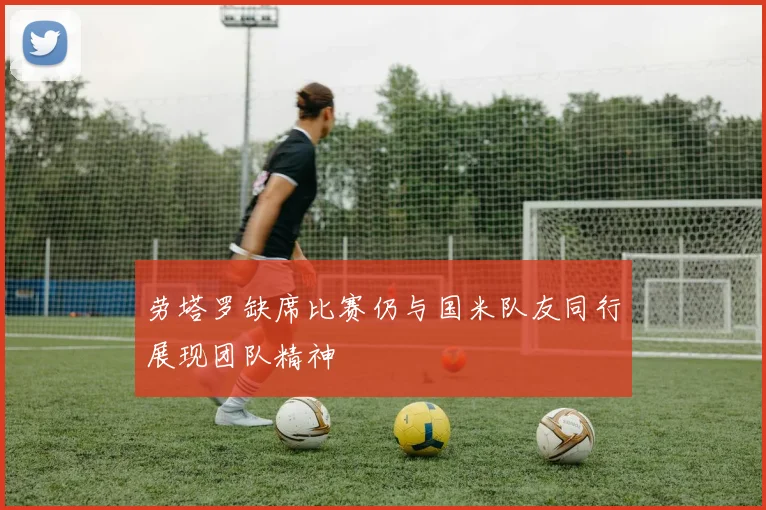 劳塔罗缺席比赛仍与国米队友同行展现团队精神