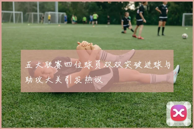 五大联赛四位球员双双突破进球与助攻大关引发热议