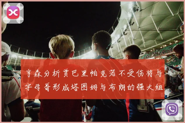 亨森分析贾巴里帕克若不受伤将与字母哥形成塔图姆与布朗的强大组合