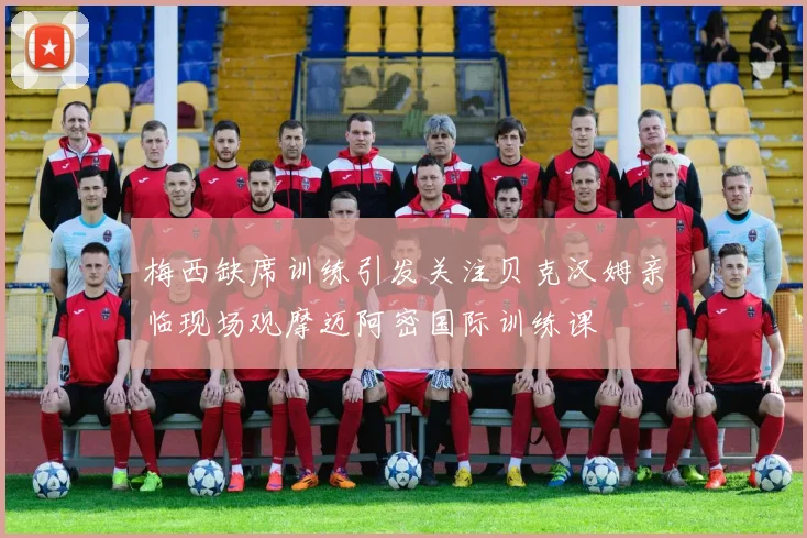 梅西缺席训练引发关注贝克汉姆亲临现场观摩迈阿密国际训练课