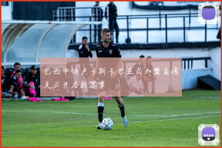 巴西中场卢卡斯卡尔正式加盟南通支云开启新篇章