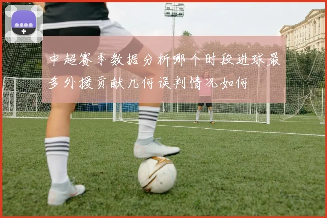 中超赛季数据分析哪个时段进球最多外援贡献几何误判情况如何