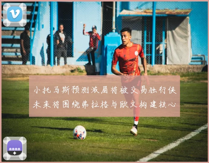 小托马斯预测浓眉将被交易独行侠未来将围绕弗拉格与欧文构建核心阵容