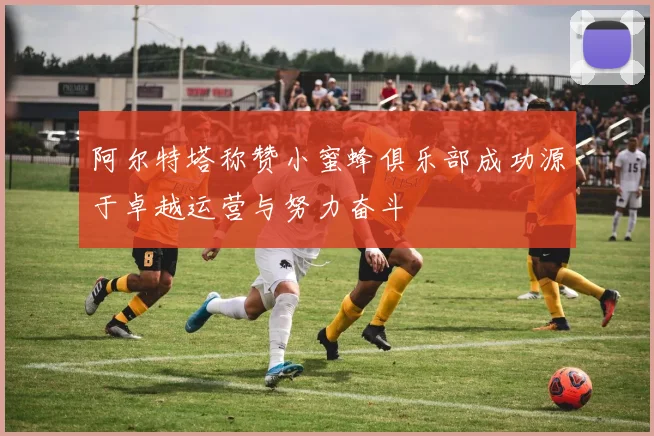 阿尔特塔称赞小蜜蜂俱乐部成功源于卓越运营与努力奋斗