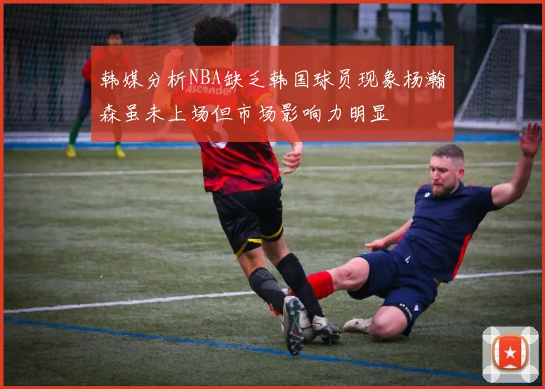 韩媒分析NBA缺乏韩国球员现象杨瀚森虽未上场但市场影响力明显