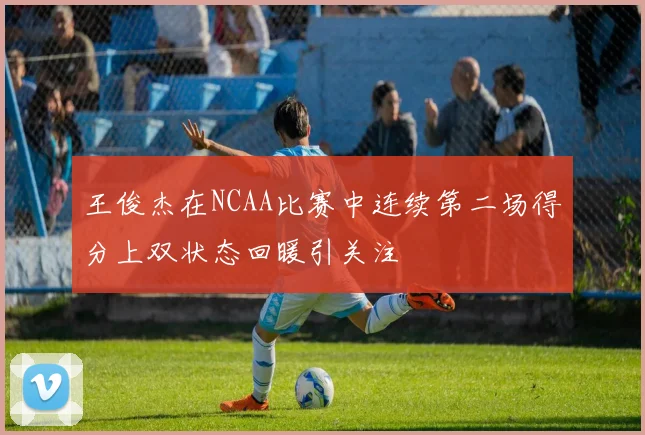 王俊杰在NCAA比赛中连续第二场得分上双状态回暖引关注