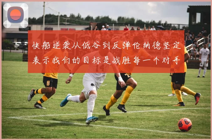 快船逆袭从低谷到反弹伦纳德坚定表示我们的目标是战胜每一个对手