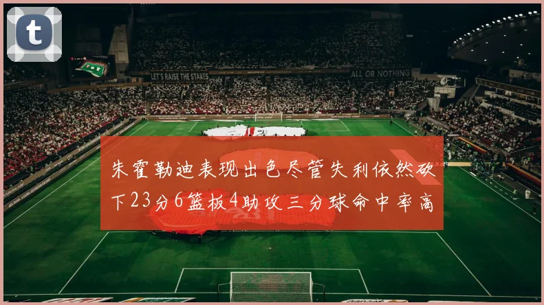 朱霍勒迪表现出色尽管失利依然砍下23分6篮板4助攻三分球命中率高达50